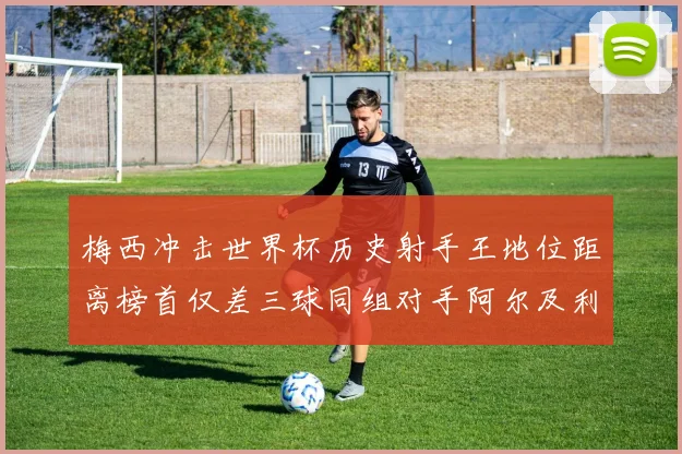 梅西冲击世界杯历史射手王地位距离榜首仅差三球同组对手阿尔及利亚奥地利约旦