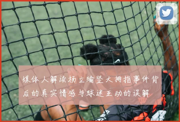 媒体人解读杨立瑜竖大拇指事件背后的真实情感与球迷互动的误解