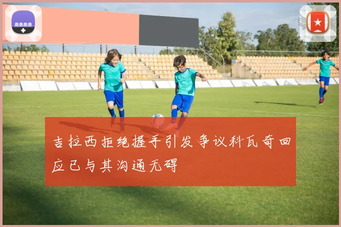 吉拉西拒绝握手引发争议科瓦奇回应已与其沟通无碍