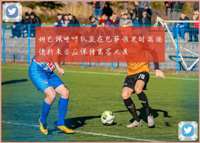姆巴佩呼吁队友在巴萨领奖时离场德科表示应保持宽容大度