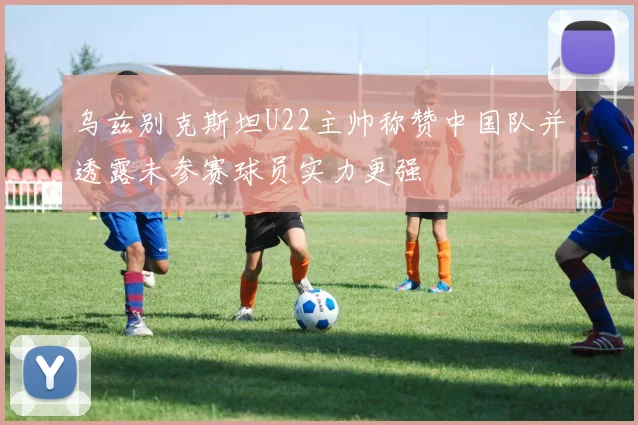 乌兹别克斯坦U22主帅称赞中国队并透露未参赛球员实力更强