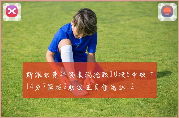 斯佩尔曼半场表现抢眼10投6中砍下14分7篮板2助攻正负值高达12