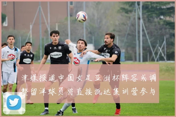 津媒报道中国女足亚洲杯阵容或调整留洋球员将直接抵达集训营参与备战