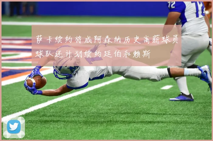 萨卡续约将成阿森纳历史高薪球员球队还计划续约廷伯和赖斯