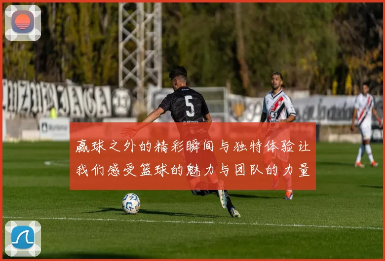 赢球之外的精彩瞬间与独特体验让我们感受篮球的魅力与团队的力量
