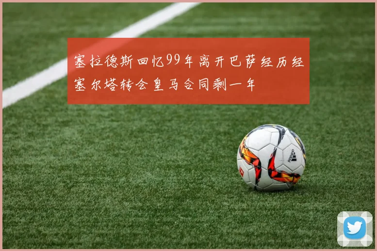 塞拉德斯回忆99年离开巴萨经历经塞尔塔转会皇马合同剩一年