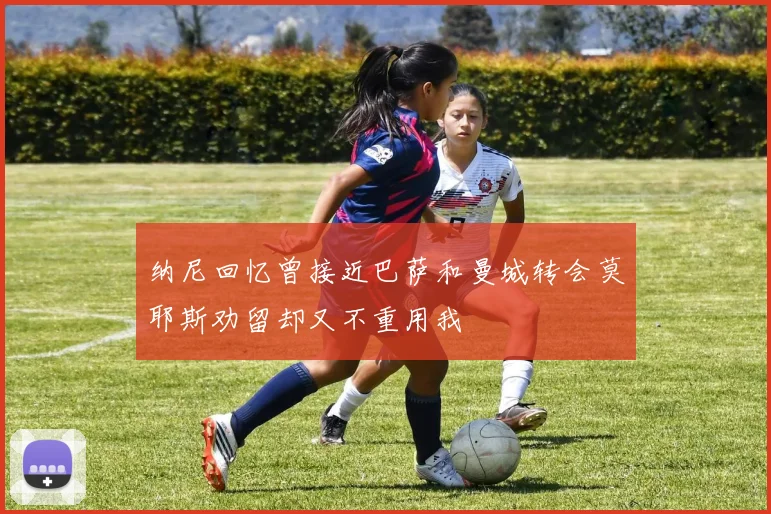 纳尼回忆曾接近巴萨和曼城转会莫耶斯劝留却又不重用我