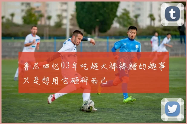 鲁尼回忆03年吃超大棒棒糖的趣事只是想用它砸碎而已