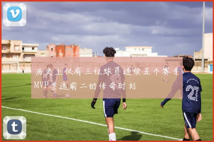 历史上仅有三位球员连续五个赛季MVP票选前二的传奇时刻