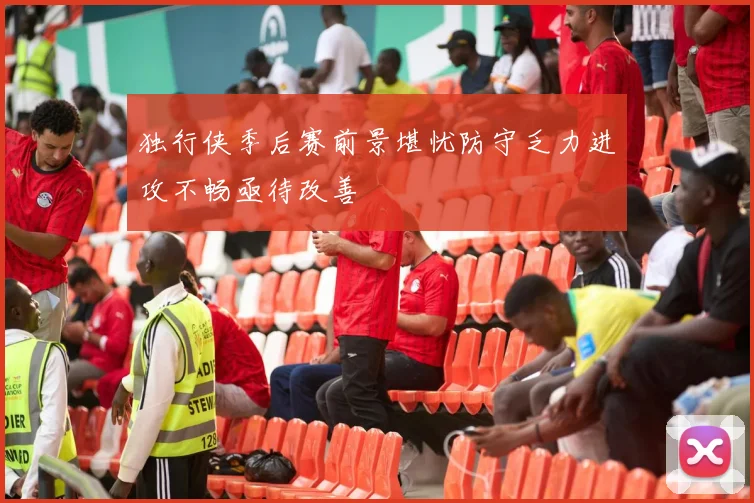 独行侠季后赛前景堪忧防守乏力进攻不畅亟待改善