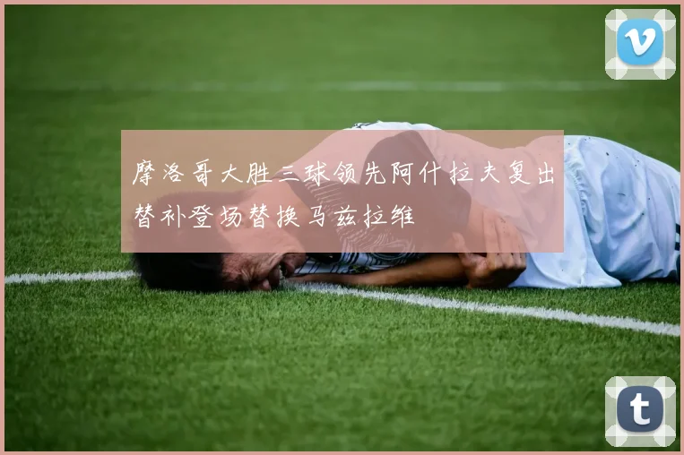 摩洛哥大胜三球领先阿什拉夫复出替补登场替换马兹拉维