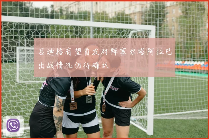 吕迪格有望首发对阵塞尔塔阿拉巴出战情况仍待确认