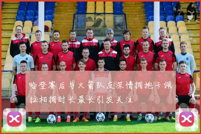 哈登赛后与火箭队友深情拥抱卡佩拉相拥时长最长引发关注