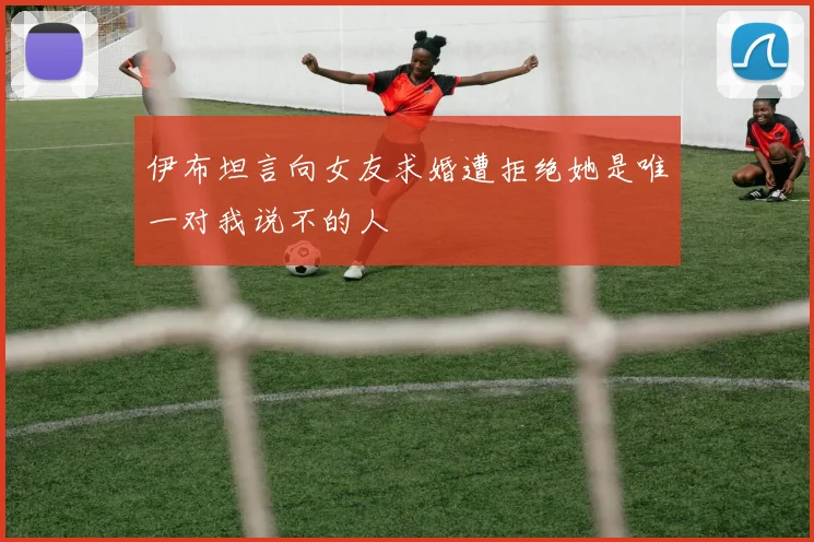 伊布坦言向女友求婚遭拒绝她是唯一对我说不的人