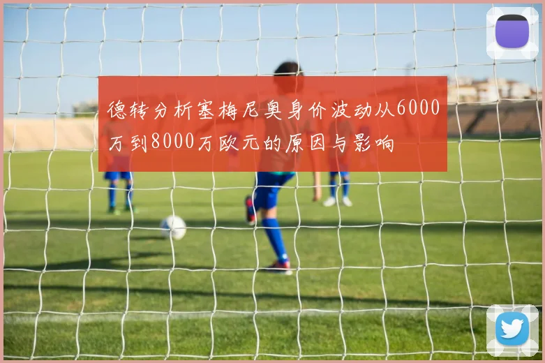 德转分析塞梅尼奥身价波动从6000万到8000万欧元的原因与影响