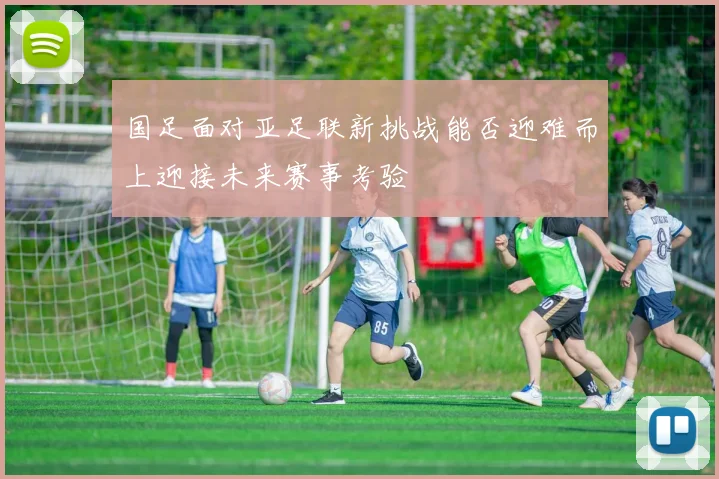 国足面对亚足联新挑战能否迎难而上迎接未来赛事考验