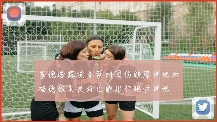基德透露埃克萨姆因伤缺席训练加福德恢复良好已能进行跑步训练