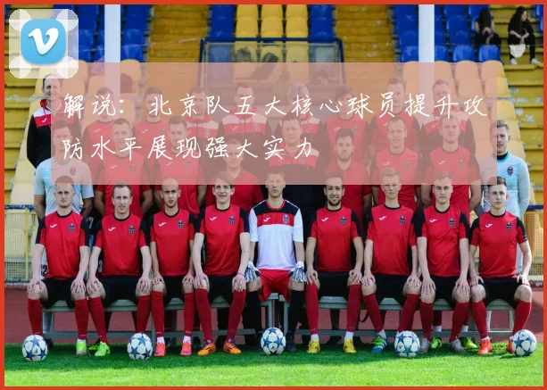 解说：北京队五大核心球员提升攻防水平展现强大实力