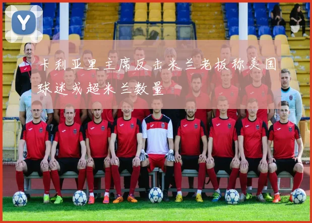 卡利亚里主席反击米兰老板称美国球迷或超米兰数量